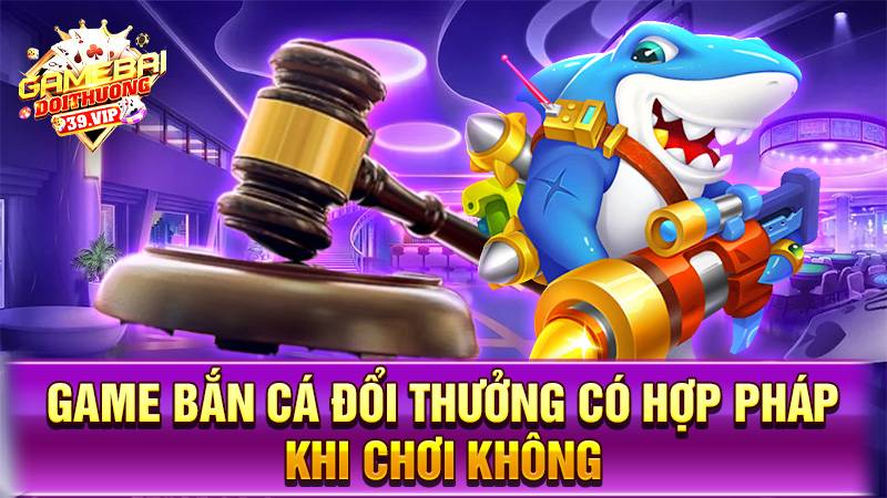 Bắn cá đổi thưởng 18 Game bắn cá đổi thưởng có hợp pháp không?